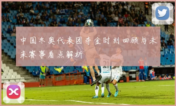 中国冬奥代表团夺金时刻回顾与未来赛事看点解析