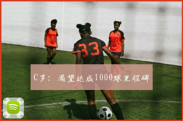 C罗:渴望达成1000球里程碑